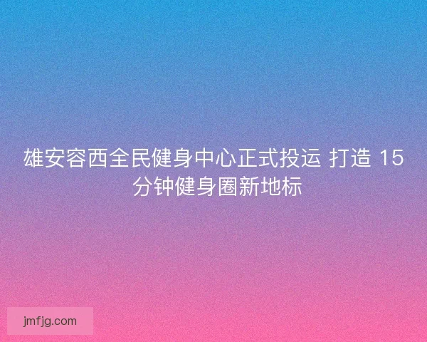 雄安容西全民健身中心正式投运 打造 15 分钟健身圈新地标