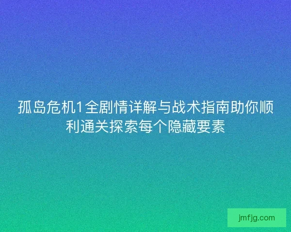 孤岛危机1全剧情详解与战术指南助你顺利通关探索每个隐藏要素