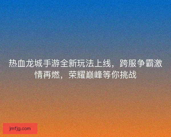 热血龙城手游全新玩法上线，跨服争霸激情再燃，荣耀巅峰等你挑战