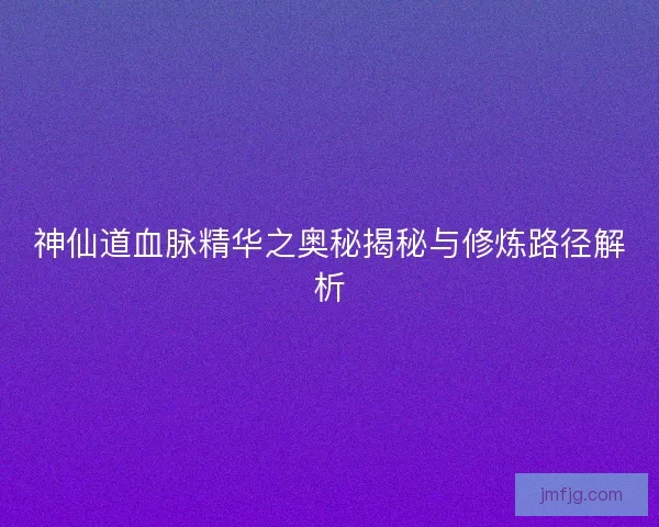 神仙道血脉精华之奥秘揭秘与修炼路径解析