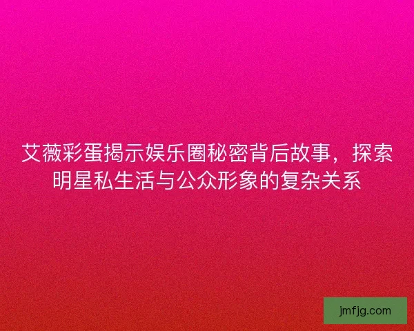 艾薇彩蛋揭示娱乐圈秘密背后故事，探索明星私生活与公众形象的复杂关系