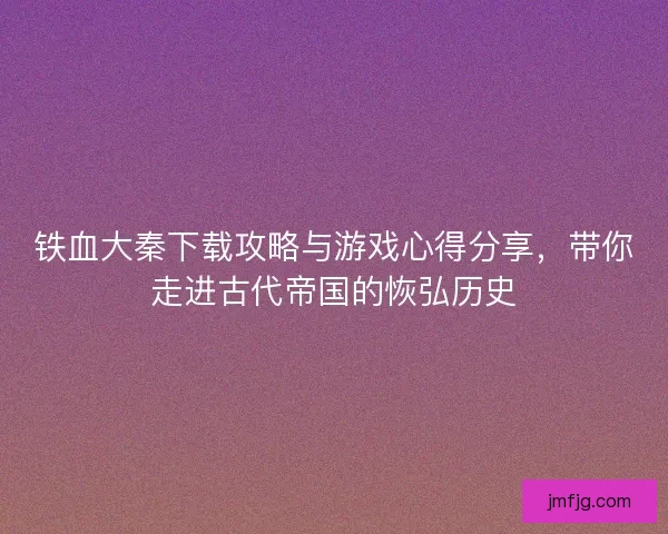 铁血大秦下载攻略与游戏心得分享，带你走进古代帝国的恢弘历史