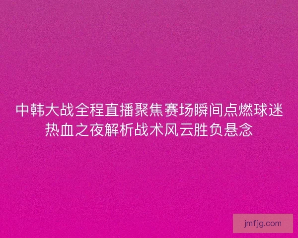 中韩大战全程直播聚焦赛场瞬间点燃球迷热血之夜解析战术风云胜负悬念