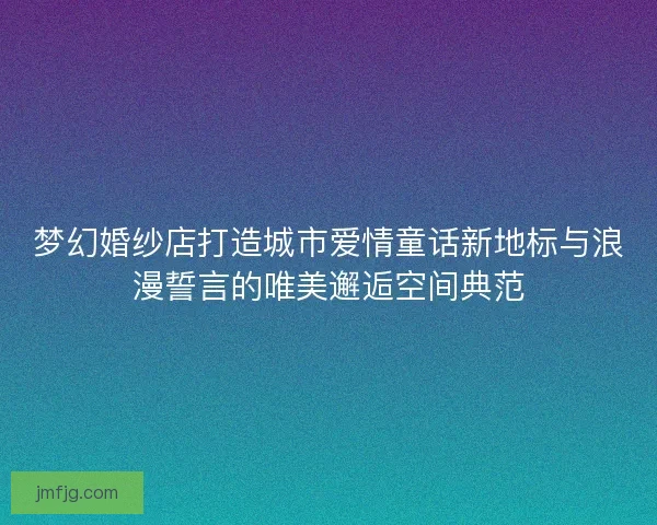 梦幻婚纱店打造城市爱情童话新地标与浪漫誓言的唯美邂逅空间典范