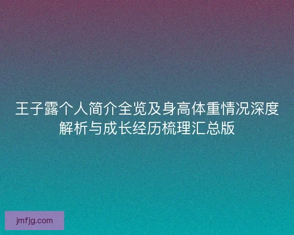 王子露个人简介全览及身高体重情况深度解析与成长经历梳理汇总版