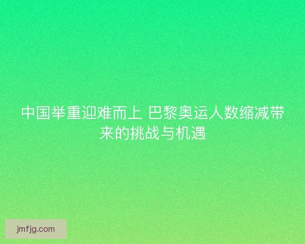 中国举重迎难而上 巴黎奥运人数缩减带来的挑战与机遇