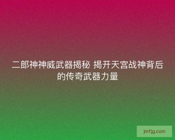 二郎神神威武器揭秘 揭开天宫战神背后的传奇武器力量